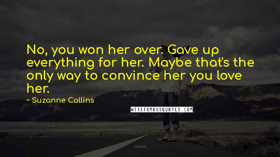 Suzanne Collins Quotes: No, you won her over. Gave up everything for her. Maybe that's the only way to convince her you love her.