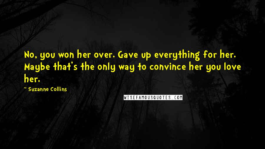 Suzanne Collins Quotes: No, you won her over. Gave up everything for her. Maybe that's the only way to convince her you love her.