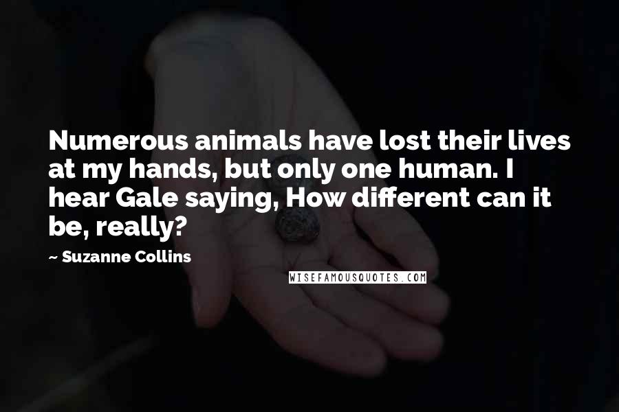 Suzanne Collins Quotes: Numerous animals have lost their lives at my hands, but only one human. I hear Gale saying, How different can it be, really?