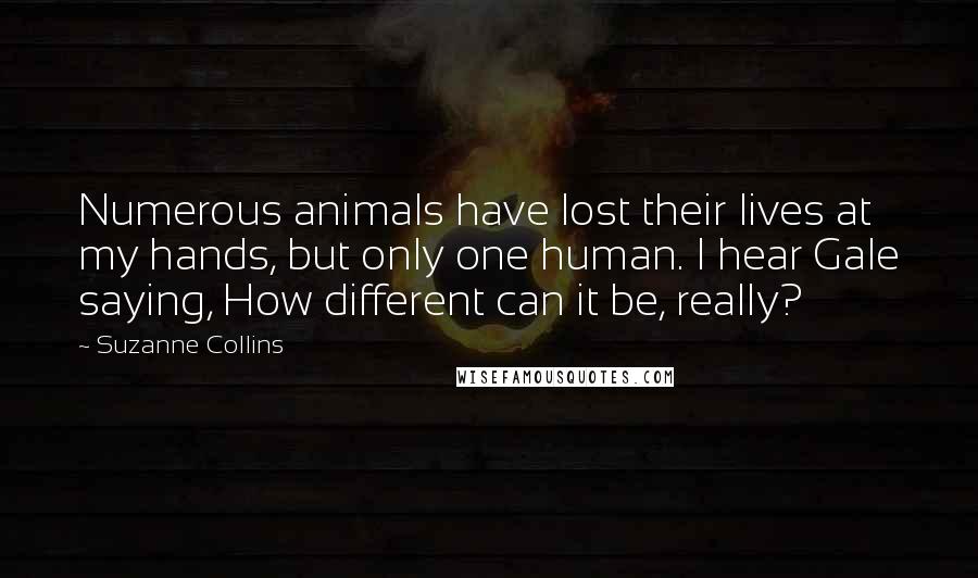 Suzanne Collins Quotes: Numerous animals have lost their lives at my hands, but only one human. I hear Gale saying, How different can it be, really?