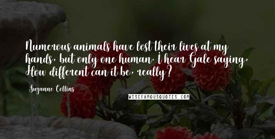 Suzanne Collins Quotes: Numerous animals have lost their lives at my hands, but only one human. I hear Gale saying, How different can it be, really?