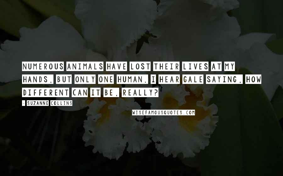 Suzanne Collins Quotes: Numerous animals have lost their lives at my hands, but only one human. I hear Gale saying, How different can it be, really?