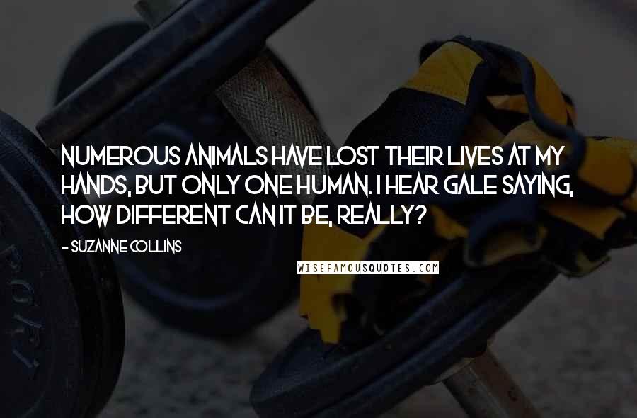 Suzanne Collins Quotes: Numerous animals have lost their lives at my hands, but only one human. I hear Gale saying, How different can it be, really?