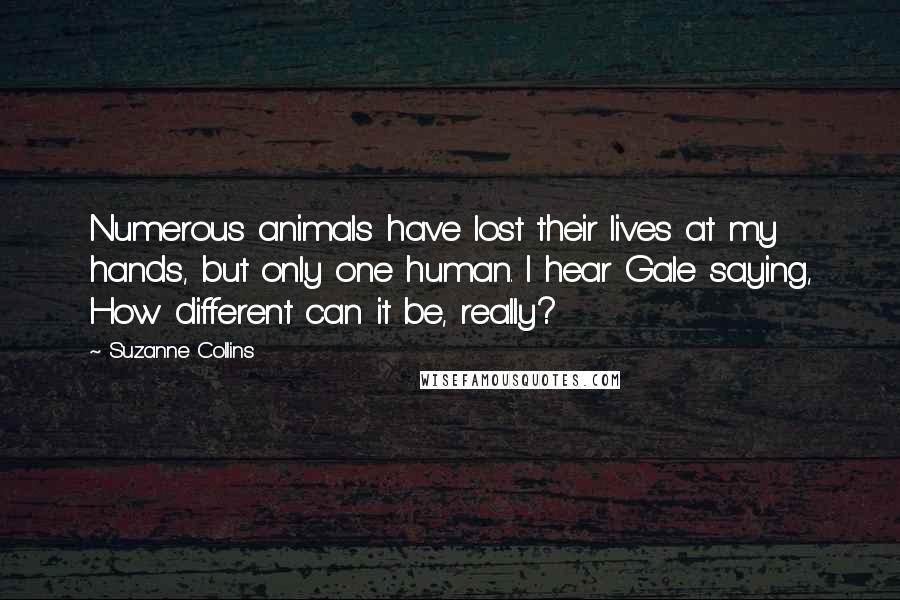 Suzanne Collins Quotes: Numerous animals have lost their lives at my hands, but only one human. I hear Gale saying, How different can it be, really?