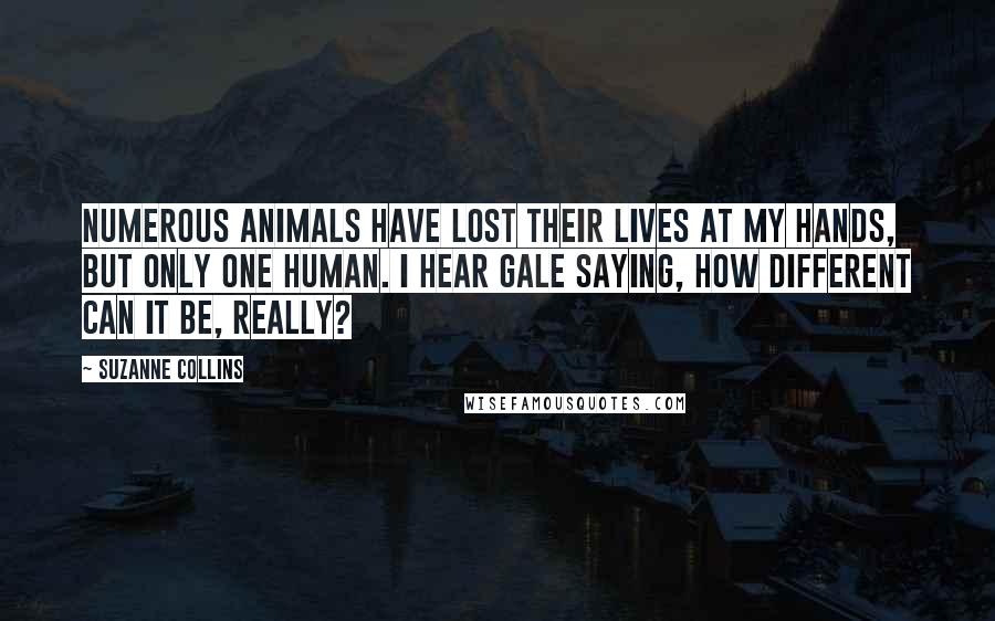 Suzanne Collins Quotes: Numerous animals have lost their lives at my hands, but only one human. I hear Gale saying, How different can it be, really?