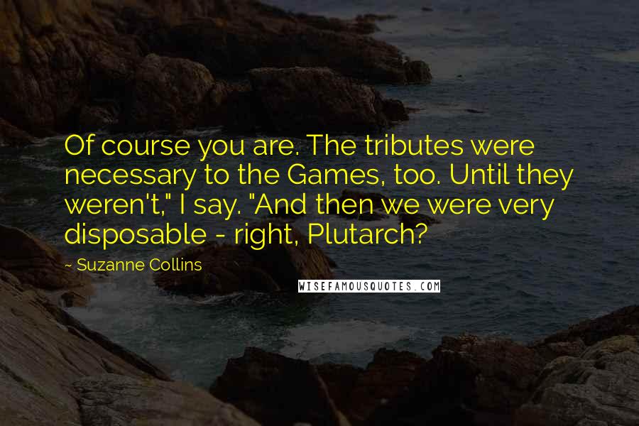 Suzanne Collins Quotes: Of course you are. The tributes were necessary to the Games, too. Until they weren't," I say. "And then we were very disposable - right, Plutarch?