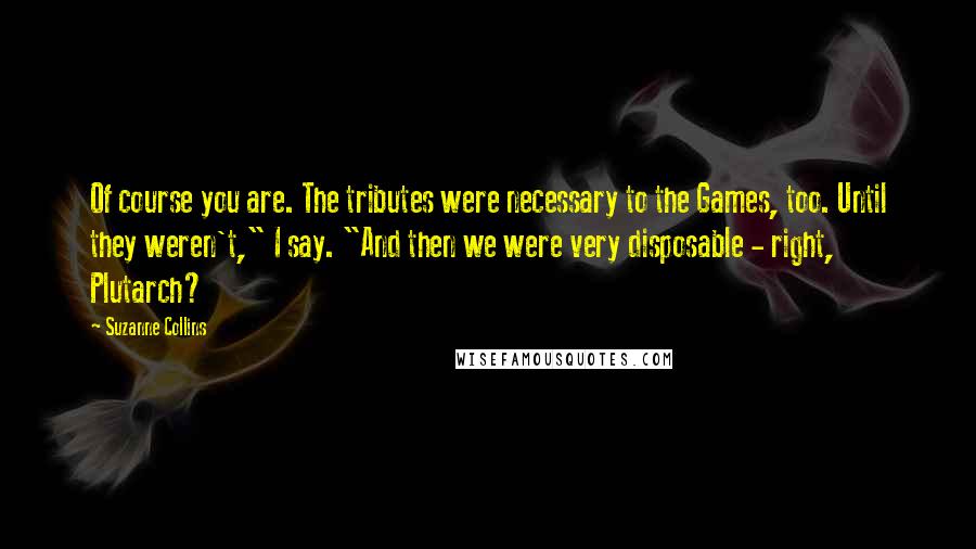 Suzanne Collins Quotes: Of course you are. The tributes were necessary to the Games, too. Until they weren't," I say. "And then we were very disposable - right, Plutarch?