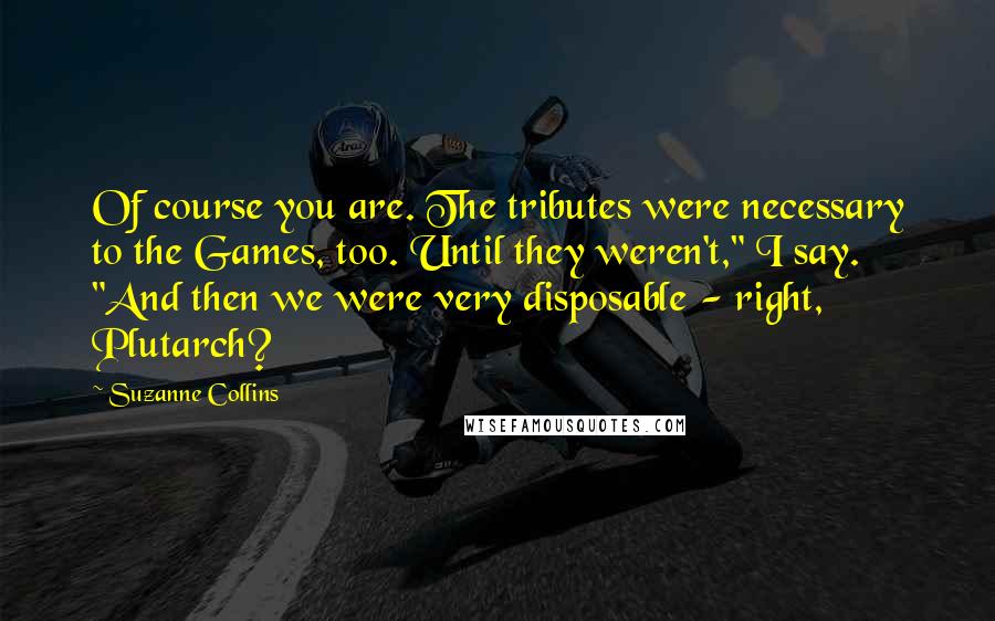 Suzanne Collins Quotes: Of course you are. The tributes were necessary to the Games, too. Until they weren't," I say. "And then we were very disposable - right, Plutarch?