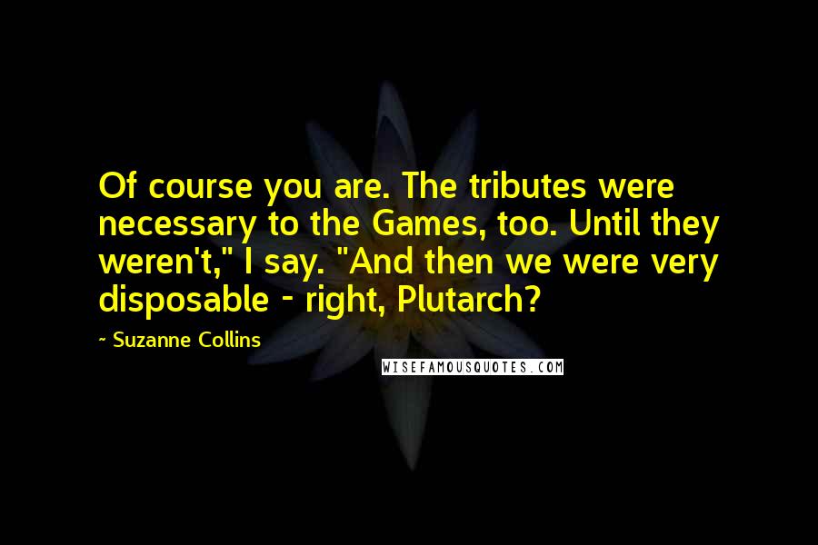 Suzanne Collins Quotes: Of course you are. The tributes were necessary to the Games, too. Until they weren't," I say. "And then we were very disposable - right, Plutarch?
