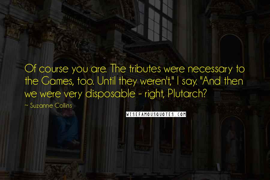 Suzanne Collins Quotes: Of course you are. The tributes were necessary to the Games, too. Until they weren't," I say. "And then we were very disposable - right, Plutarch?