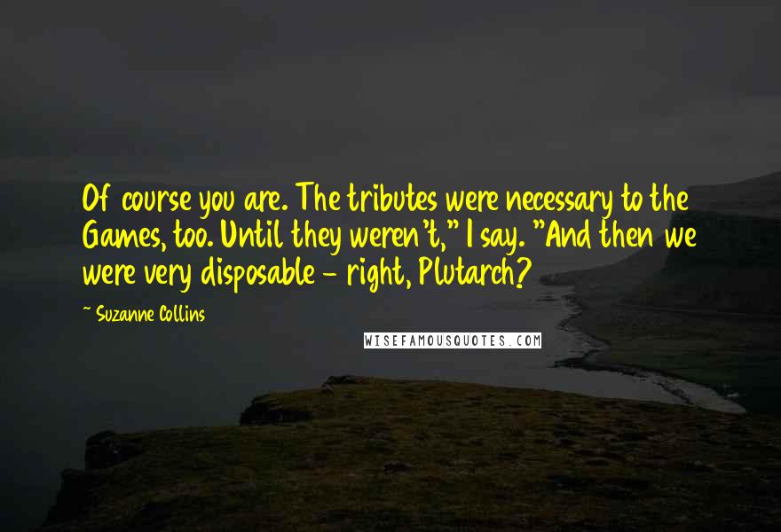 Suzanne Collins Quotes: Of course you are. The tributes were necessary to the Games, too. Until they weren't," I say. "And then we were very disposable - right, Plutarch?