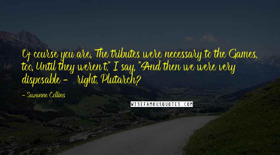 Suzanne Collins Quotes: Of course you are. The tributes were necessary to the Games, too. Until they weren't," I say. "And then we were very disposable - right, Plutarch?