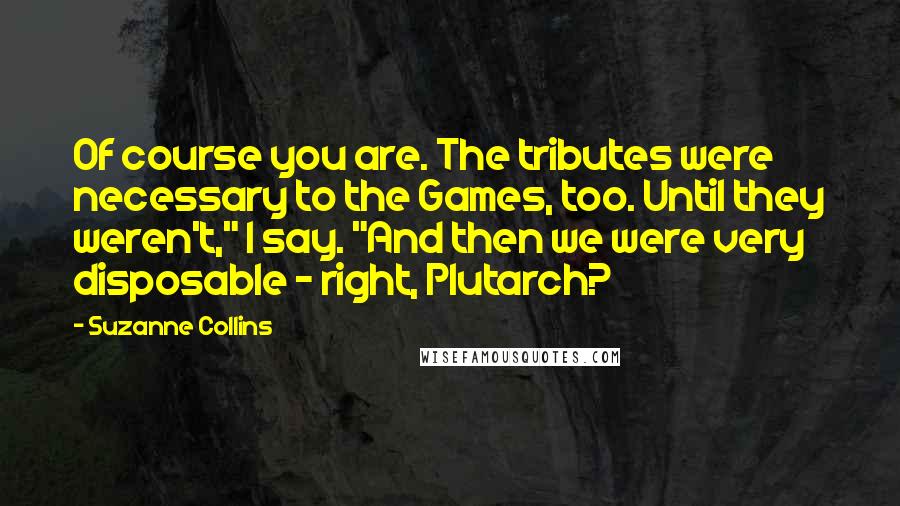 Suzanne Collins Quotes: Of course you are. The tributes were necessary to the Games, too. Until they weren't," I say. "And then we were very disposable - right, Plutarch?