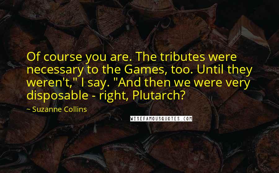 Suzanne Collins Quotes: Of course you are. The tributes were necessary to the Games, too. Until they weren't," I say. "And then we were very disposable - right, Plutarch?