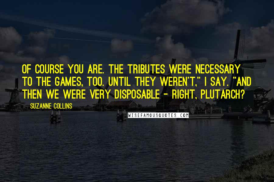 Suzanne Collins Quotes: Of course you are. The tributes were necessary to the Games, too. Until they weren't," I say. "And then we were very disposable - right, Plutarch?