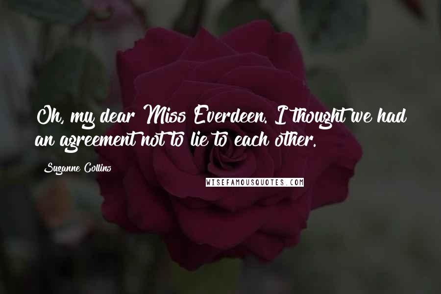 Suzanne Collins Quotes: Oh, my dear Miss Everdeen. I thought we had an agreement not to lie to each other.