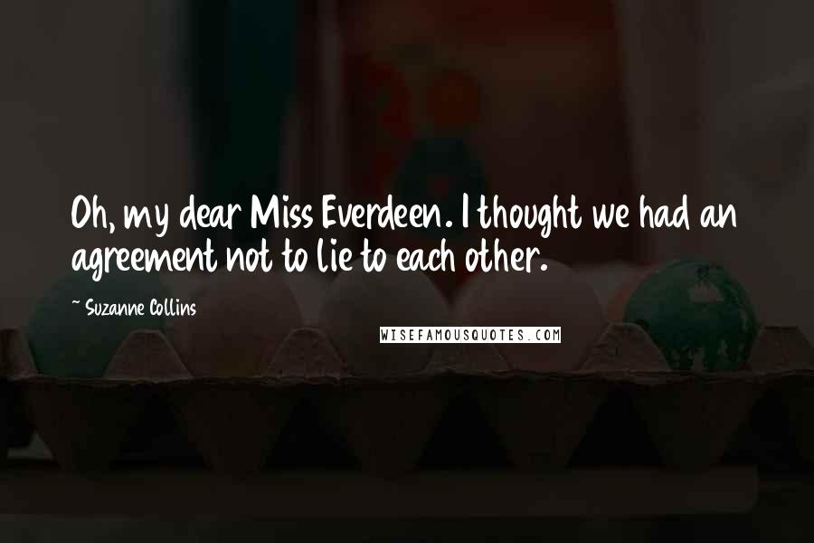 Suzanne Collins Quotes: Oh, my dear Miss Everdeen. I thought we had an agreement not to lie to each other.