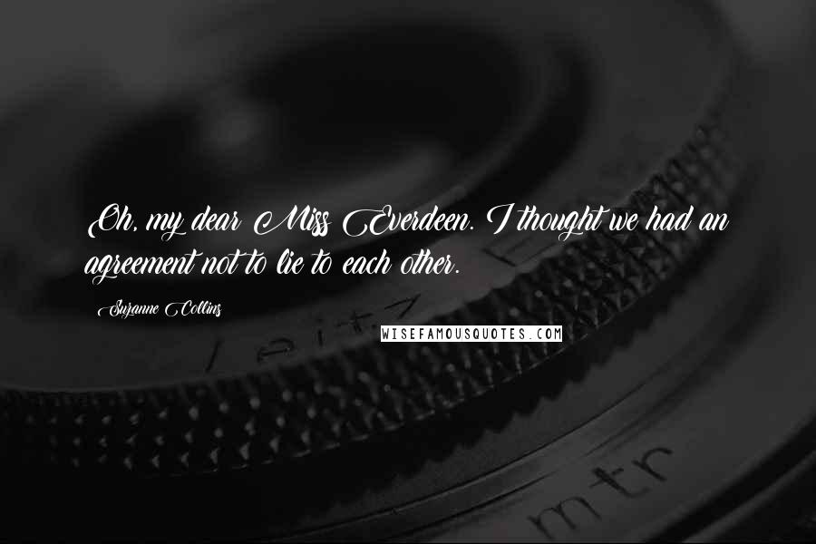 Suzanne Collins Quotes: Oh, my dear Miss Everdeen. I thought we had an agreement not to lie to each other.