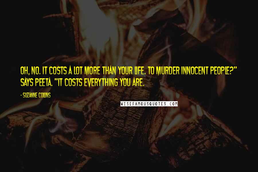 Suzanne Collins Quotes: Oh, no. It costs a lot more than your life. To murder innocent people?" says Peeta. "It costs everything you are.