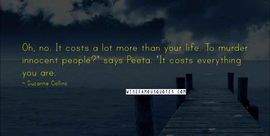 Suzanne Collins Quotes: Oh, no. It costs a lot more than your life. To murder innocent people?" says Peeta. "It costs everything you are.