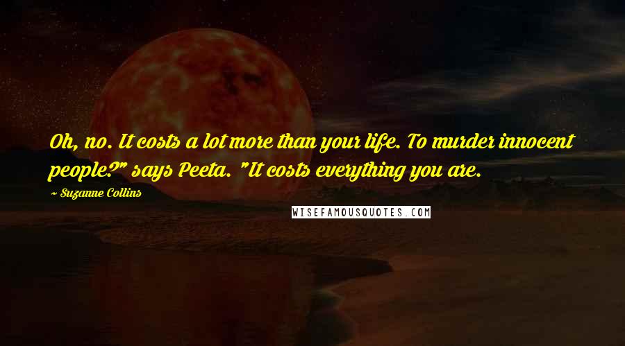 Suzanne Collins Quotes: Oh, no. It costs a lot more than your life. To murder innocent people?" says Peeta. "It costs everything you are.