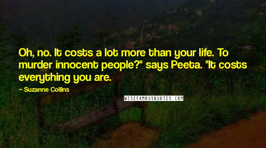 Suzanne Collins Quotes: Oh, no. It costs a lot more than your life. To murder innocent people?" says Peeta. "It costs everything you are.