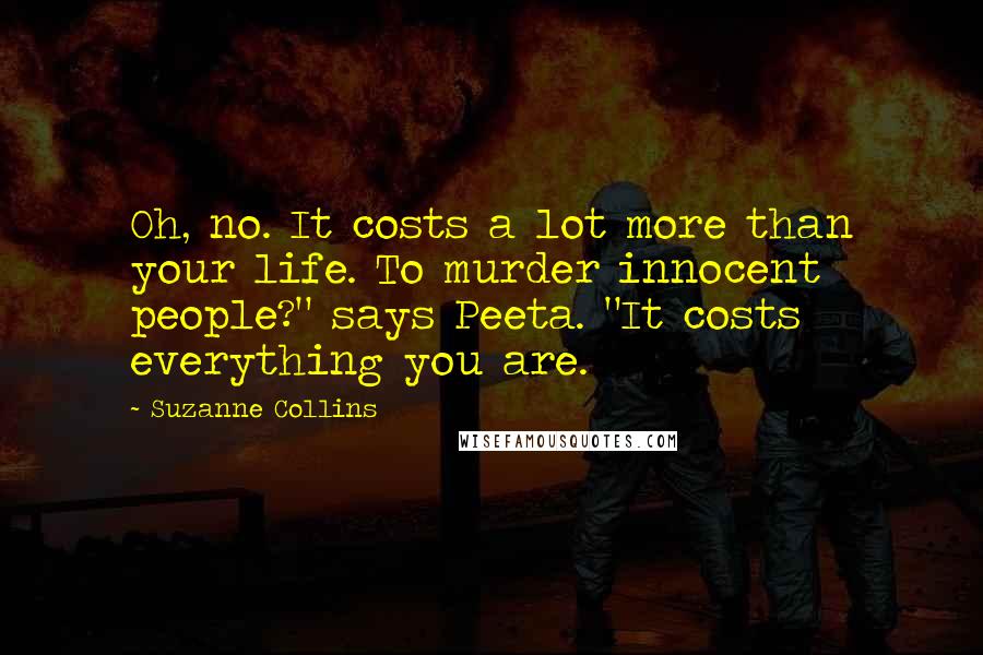 Suzanne Collins Quotes: Oh, no. It costs a lot more than your life. To murder innocent people?" says Peeta. "It costs everything you are.