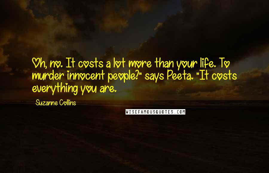 Suzanne Collins Quotes: Oh, no. It costs a lot more than your life. To murder innocent people?" says Peeta. "It costs everything you are.