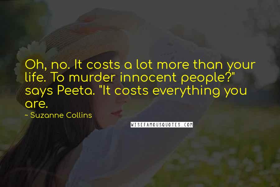 Suzanne Collins Quotes: Oh, no. It costs a lot more than your life. To murder innocent people?" says Peeta. "It costs everything you are.