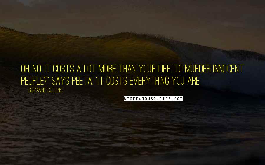 Suzanne Collins Quotes: Oh, no. It costs a lot more than your life. To murder innocent people?" says Peeta. "It costs everything you are.