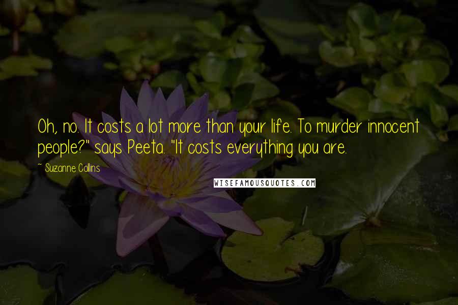 Suzanne Collins Quotes: Oh, no. It costs a lot more than your life. To murder innocent people?" says Peeta. "It costs everything you are.