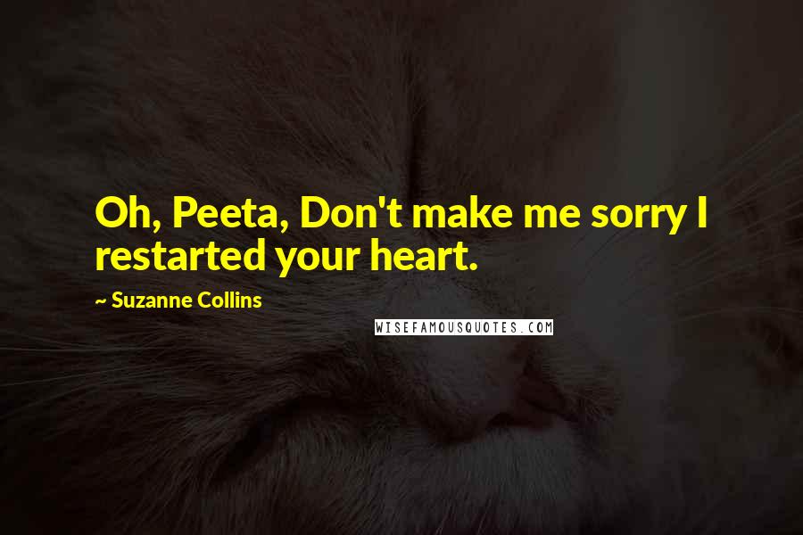 Suzanne Collins Quotes: Oh, Peeta, Don't make me sorry I restarted your heart.