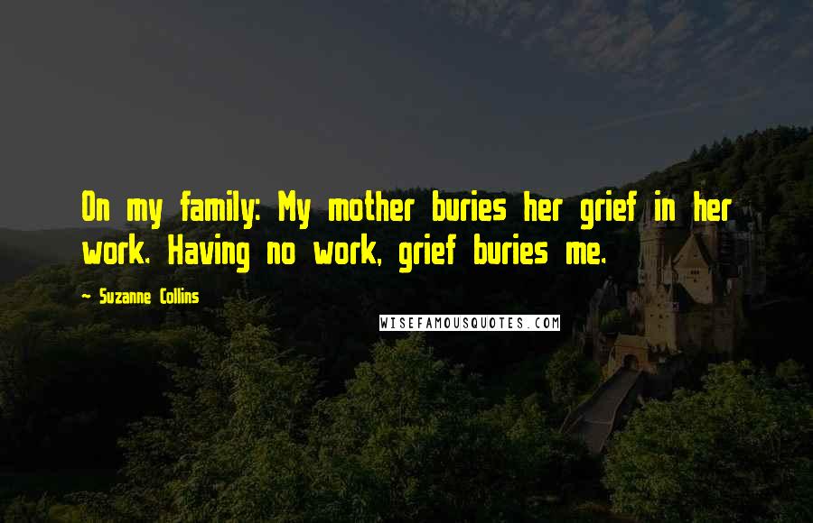 Suzanne Collins Quotes: On my family: My mother buries her grief in her work. Having no work, grief buries me.