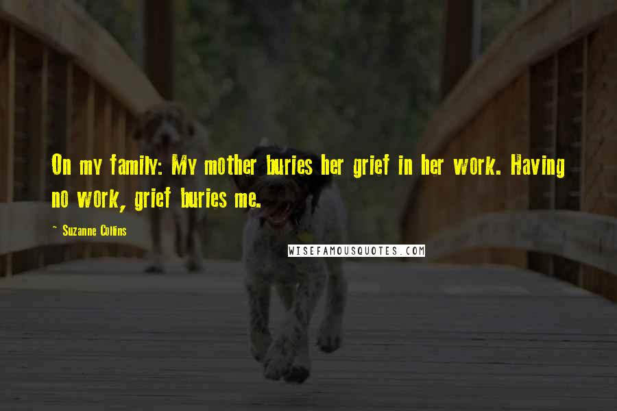 Suzanne Collins Quotes: On my family: My mother buries her grief in her work. Having no work, grief buries me.