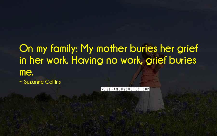 Suzanne Collins Quotes: On my family: My mother buries her grief in her work. Having no work, grief buries me.