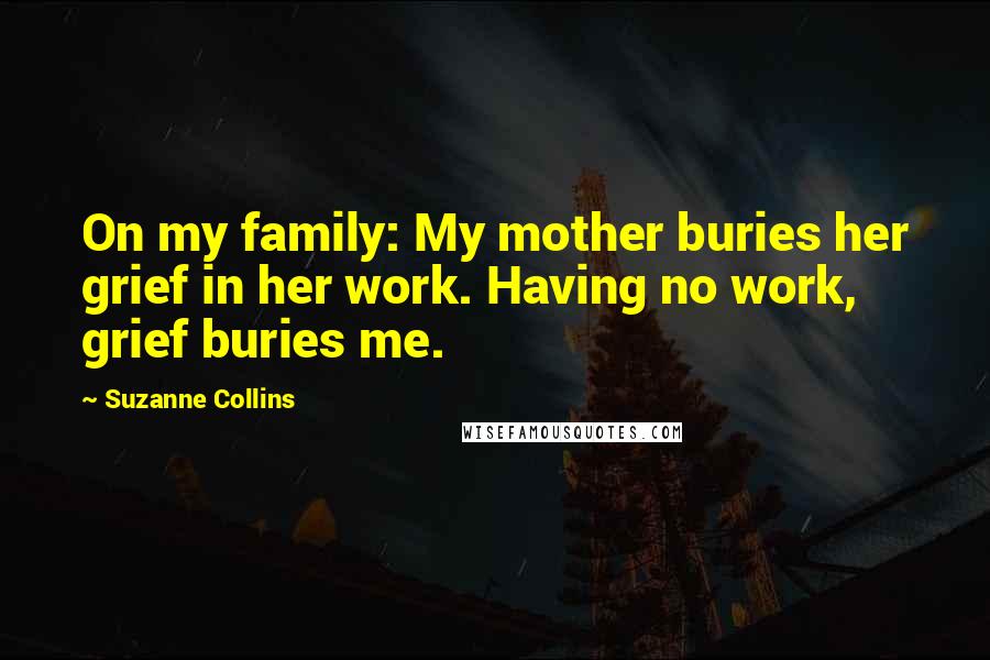 Suzanne Collins Quotes: On my family: My mother buries her grief in her work. Having no work, grief buries me.