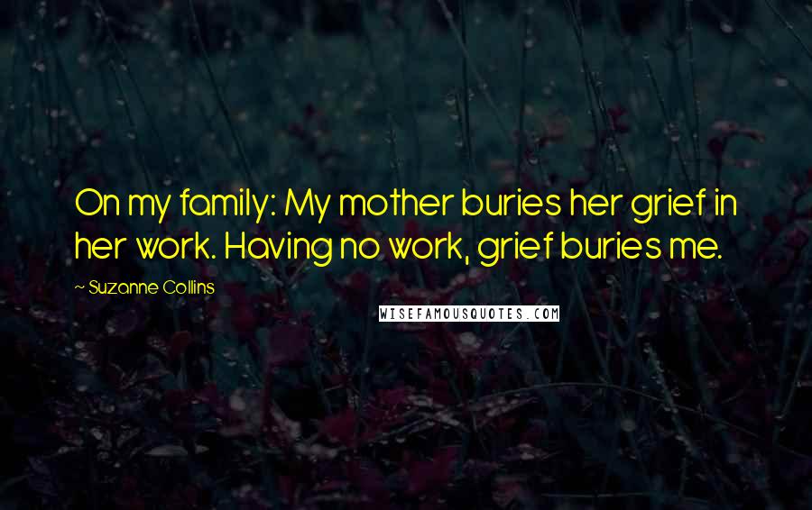 Suzanne Collins Quotes: On my family: My mother buries her grief in her work. Having no work, grief buries me.