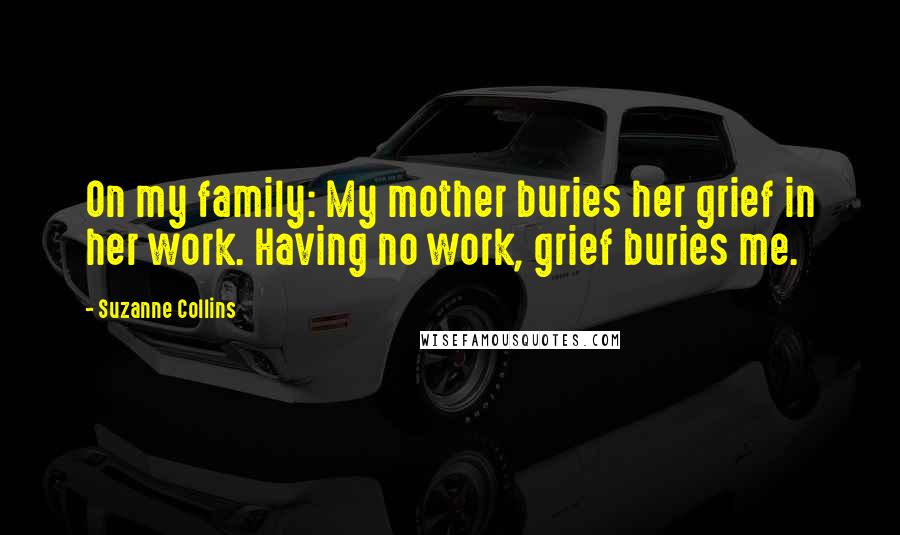 Suzanne Collins Quotes: On my family: My mother buries her grief in her work. Having no work, grief buries me.