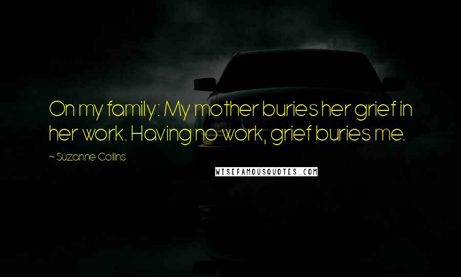 Suzanne Collins Quotes: On my family: My mother buries her grief in her work. Having no work, grief buries me.