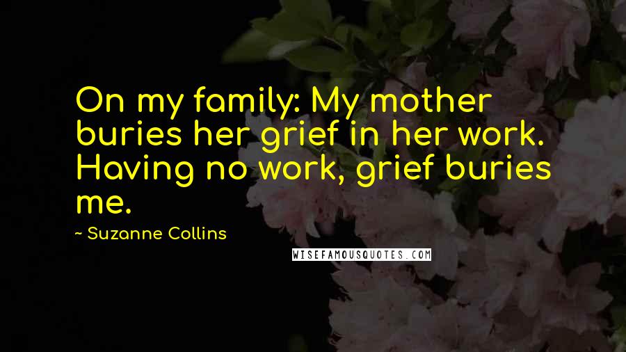 Suzanne Collins Quotes: On my family: My mother buries her grief in her work. Having no work, grief buries me.