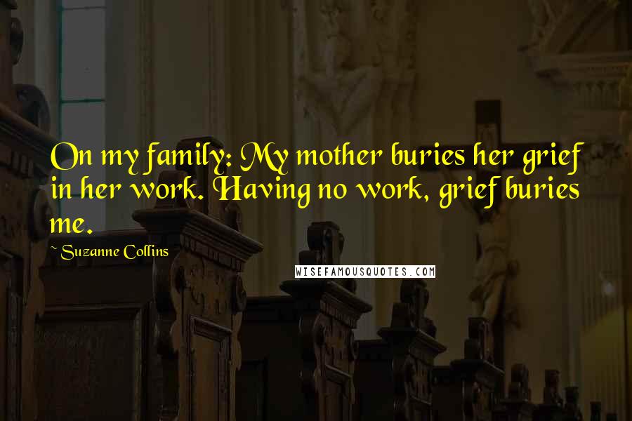 Suzanne Collins Quotes: On my family: My mother buries her grief in her work. Having no work, grief buries me.