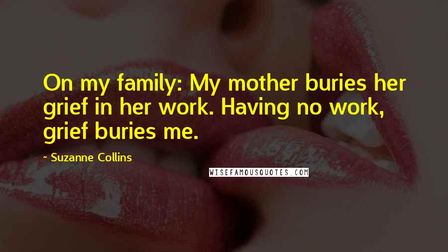 Suzanne Collins Quotes: On my family: My mother buries her grief in her work. Having no work, grief buries me.