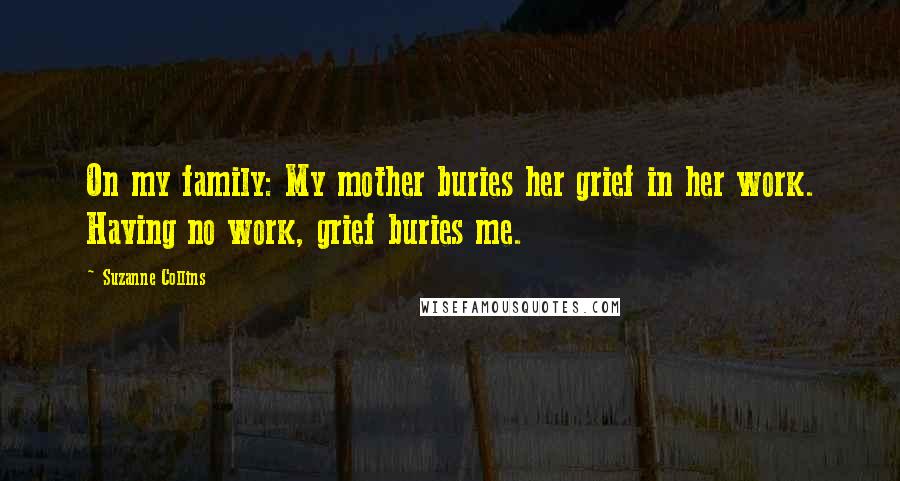 Suzanne Collins Quotes: On my family: My mother buries her grief in her work. Having no work, grief buries me.