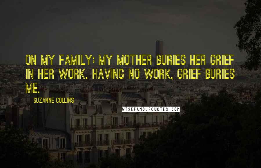 Suzanne Collins Quotes: On my family: My mother buries her grief in her work. Having no work, grief buries me.