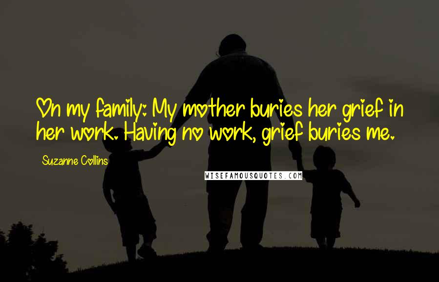 Suzanne Collins Quotes: On my family: My mother buries her grief in her work. Having no work, grief buries me.