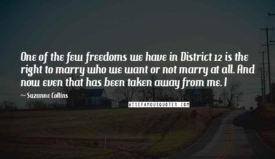 Suzanne Collins Quotes: One of the few freedoms we have in District 12 is the right to marry who we want or not marry at all. And now even that has been taken away from me. I