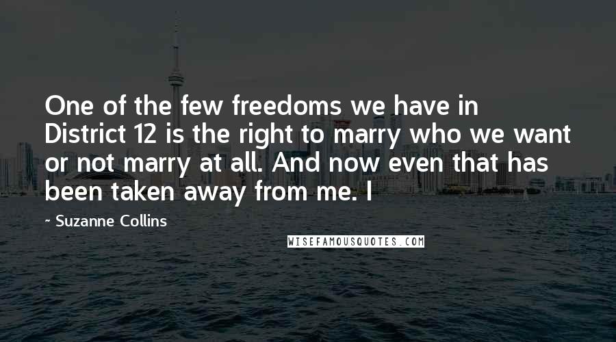 Suzanne Collins Quotes: One of the few freedoms we have in District 12 is the right to marry who we want or not marry at all. And now even that has been taken away from me. I