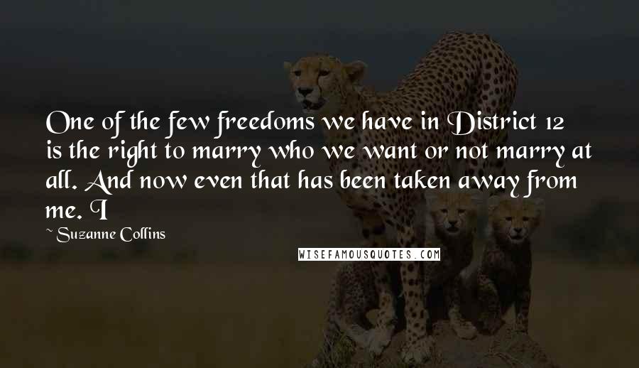 Suzanne Collins Quotes: One of the few freedoms we have in District 12 is the right to marry who we want or not marry at all. And now even that has been taken away from me. I