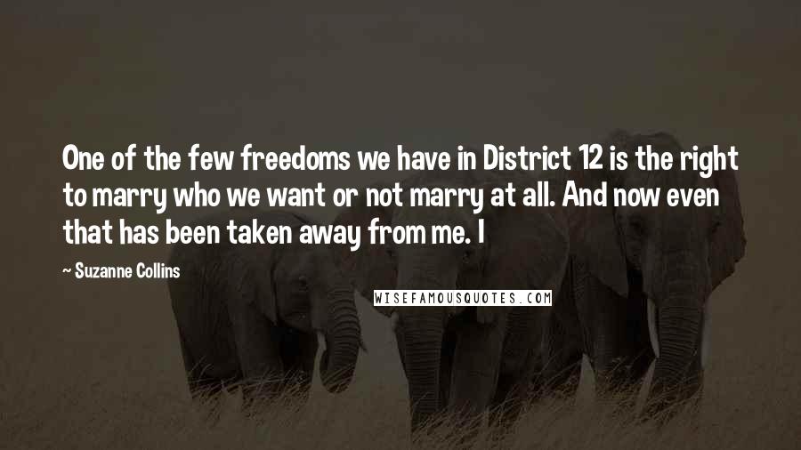 Suzanne Collins Quotes: One of the few freedoms we have in District 12 is the right to marry who we want or not marry at all. And now even that has been taken away from me. I