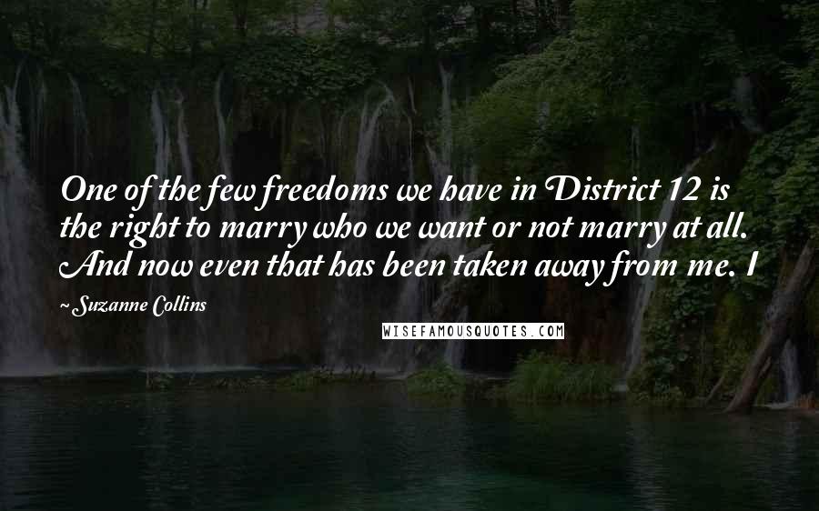 Suzanne Collins Quotes: One of the few freedoms we have in District 12 is the right to marry who we want or not marry at all. And now even that has been taken away from me. I